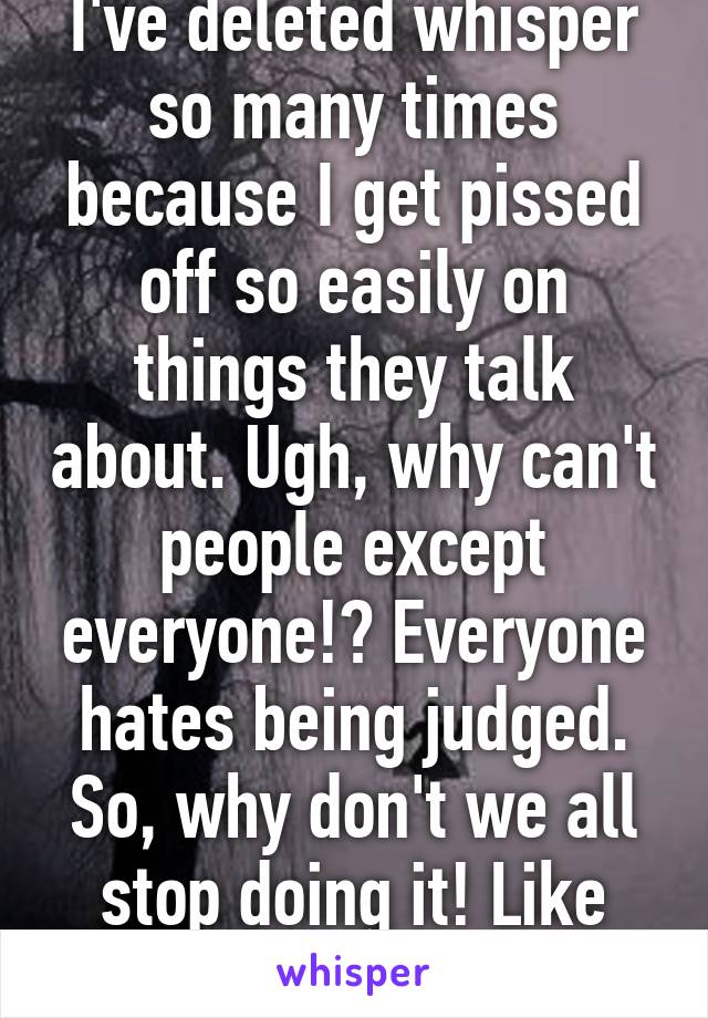 I've deleted whisper so many times because I get pissed off so easily on things they talk about. Ugh, why can't people except everyone!? Everyone hates being judged. So, why don't we all stop doing it! Like seriously. 