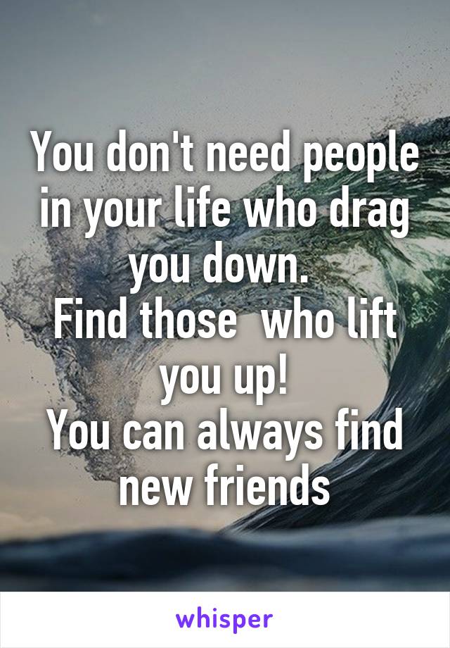 You don't need people in your life who drag you down. 
Find those  who lift you up!
You can always find new friends