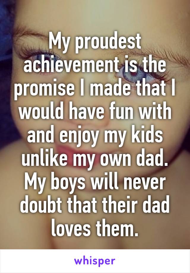 My proudest achievement is the promise I made that I would have fun with and enjoy my kids unlike my own dad. My boys will never doubt that their dad loves them.