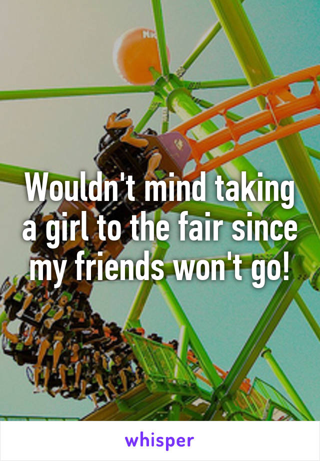 Wouldn't mind taking a girl to the fair since my friends won't go!