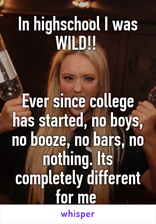 In highschool I was WILD!! 


Ever since college has started, no boys, no booze, no bars, no nothing. Its completely different for me 