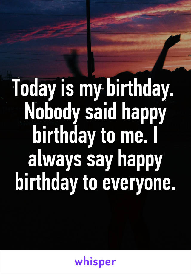 Today is my birthday. 
Nobody said happy birthday to me. I always say happy birthday to everyone.