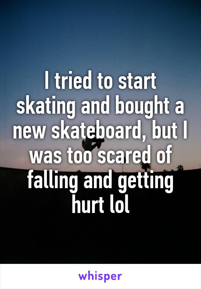 I tried to start skating and bought a new skateboard, but I was too scared of falling and getting hurt lol