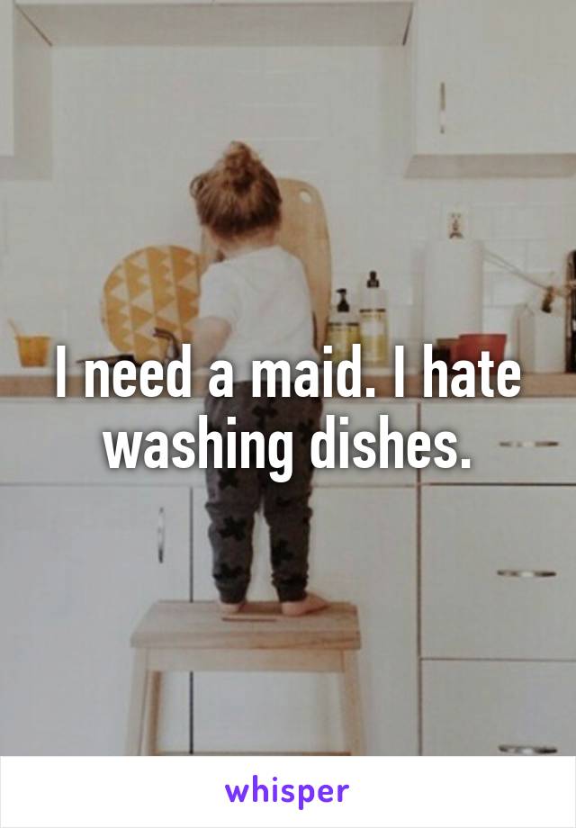 I need a maid. I hate washing dishes.