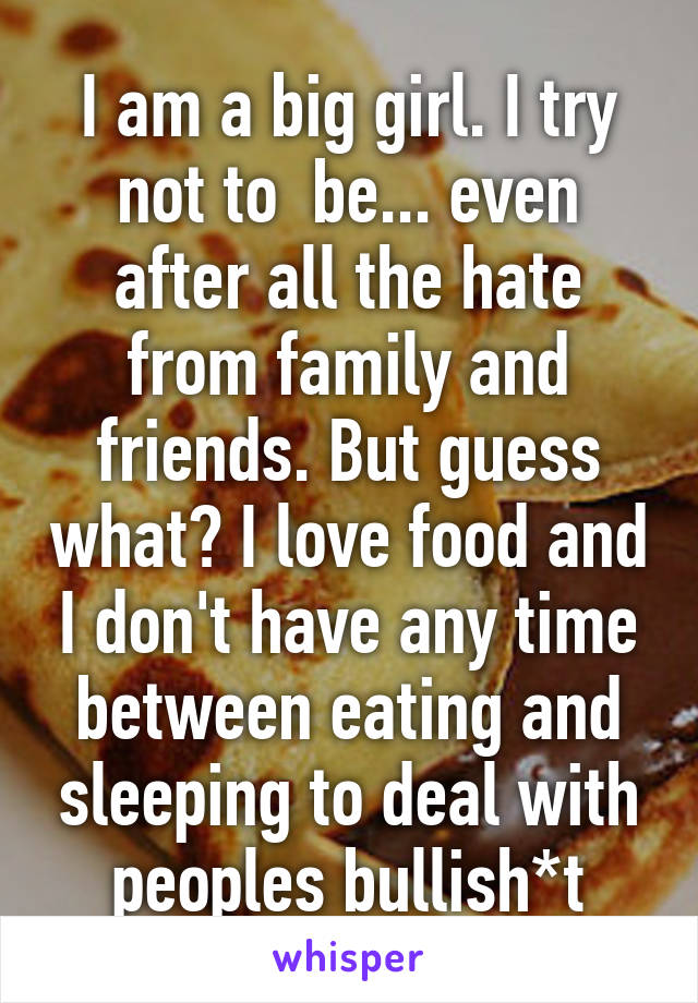 I am a big girl. I try not to  be... even after all the hate from family and friends. But guess what? I love food and I don't have any time between eating and sleeping to deal with peoples bullish*t