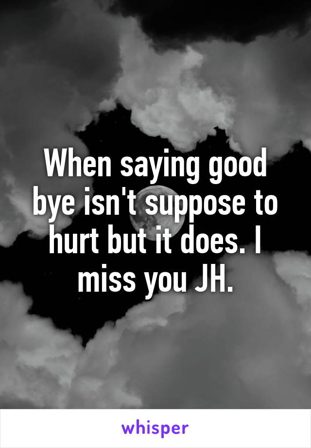 When saying good bye isn't suppose to hurt but it does. I miss you JH.