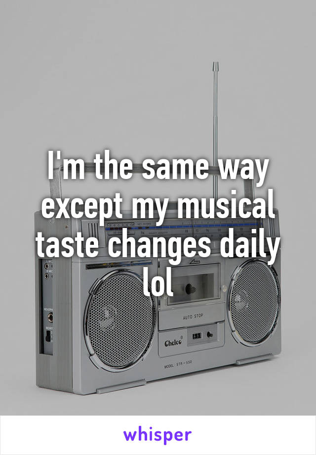 I'm the same way except my musical taste changes daily lol