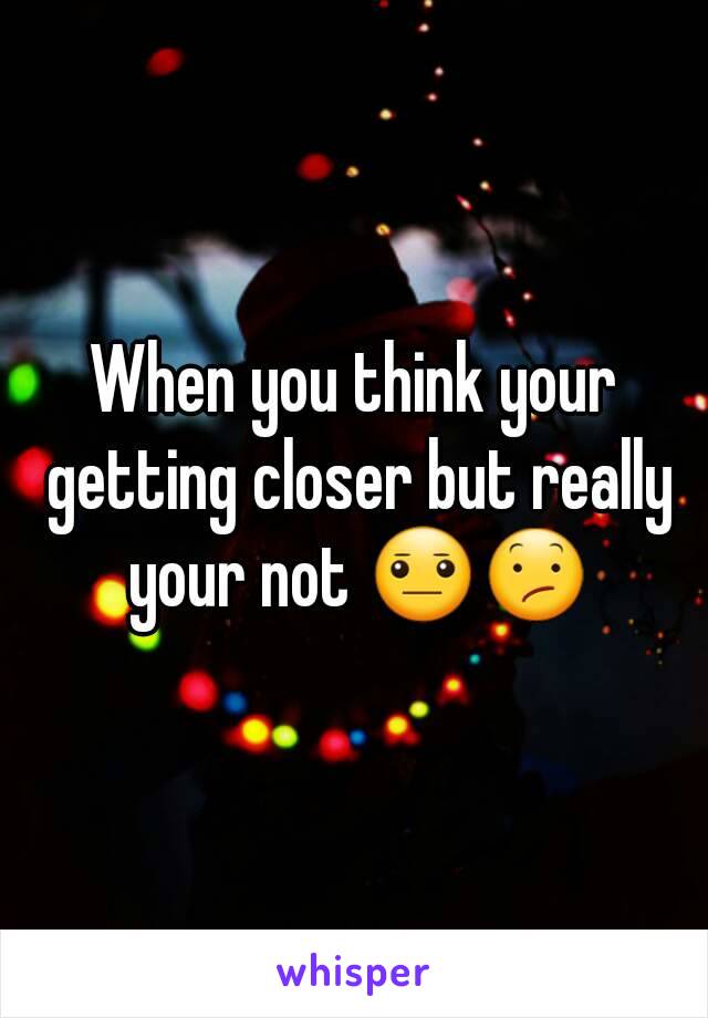 When you think your getting closer but really your not 😐😕