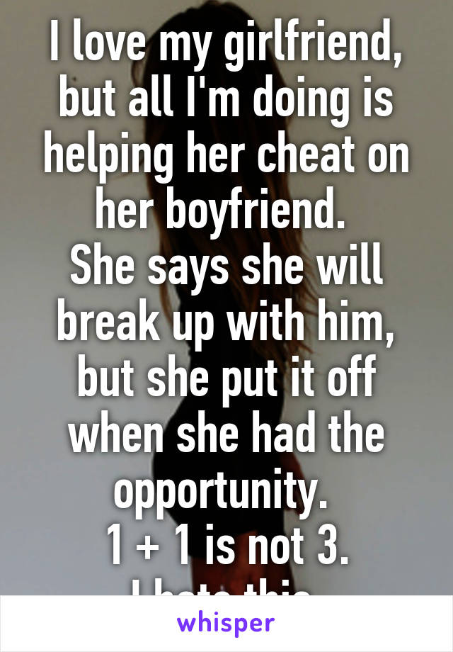 I love my girlfriend, but all I'm doing is helping her cheat on her boyfriend. 
She says she will break up with him, but she put it off when she had the opportunity. 
1 + 1 is not 3.
I hate this.