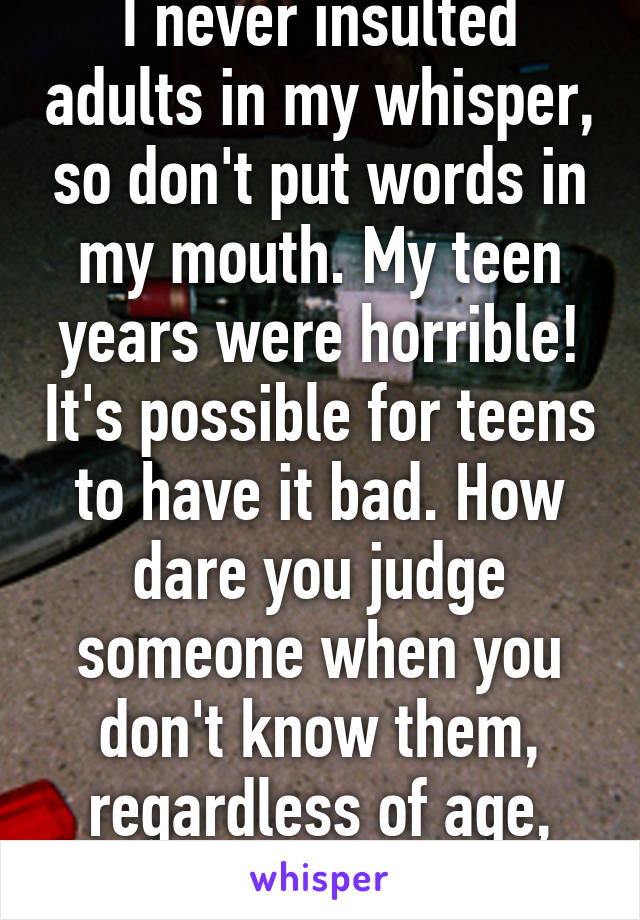 I never insulted adults in my whisper, so don't put words in my mouth. My teen years were horrible! It's possible for teens to have it bad. How dare you judge someone when you don't know them, regardless of age, it's simply rude. 