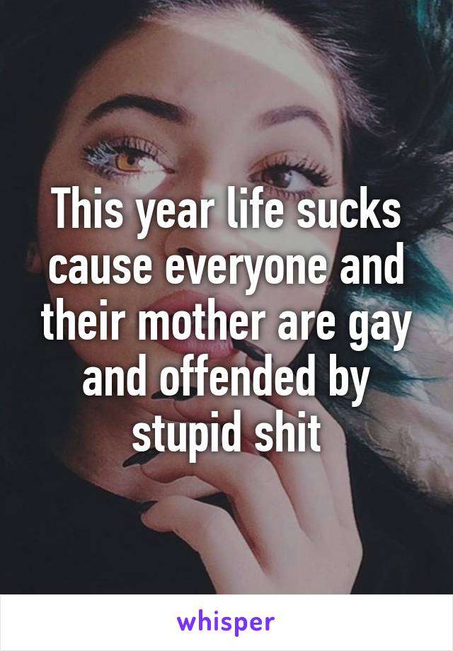 This year life sucks cause everyone and their mother are gay and offended by stupid shit