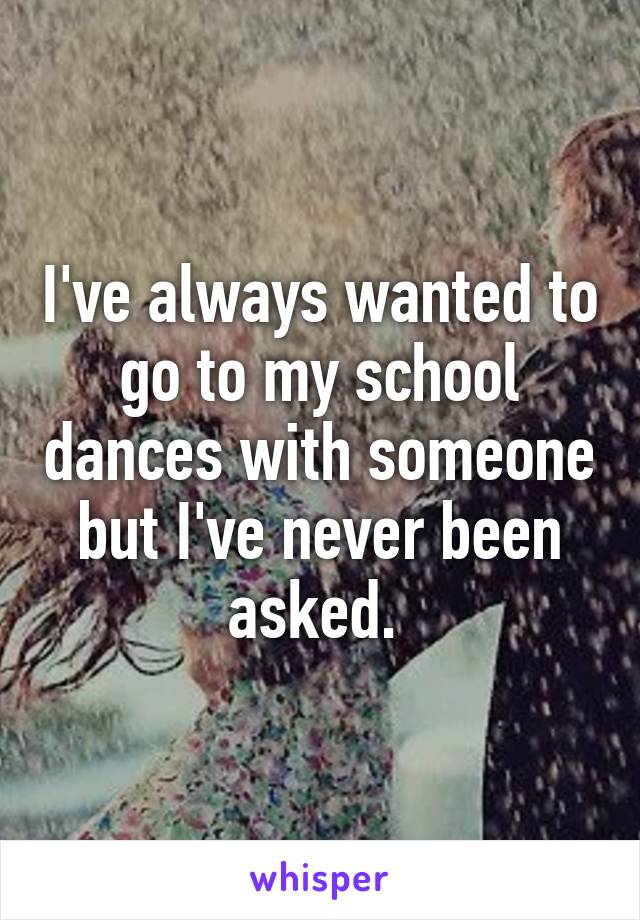 I've always wanted to go to my school dances with someone but I've never been asked. 