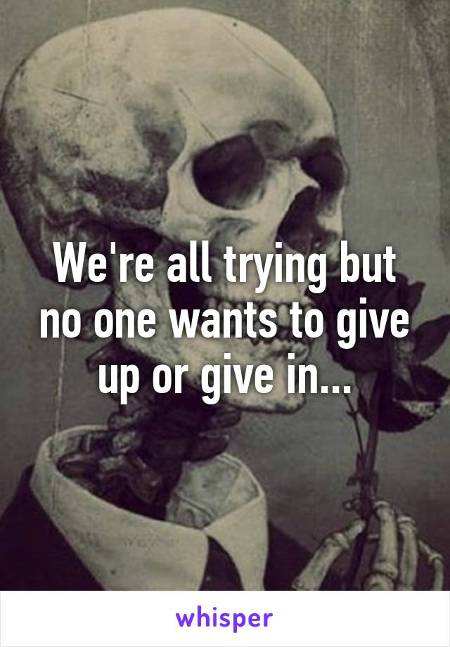 We're all trying but no one wants to give up or give in...