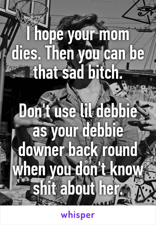 I hope your mom dies. Then you can be that sad bitch.

Don't use lil debbie as your debbie downer back round when you don't know shit about her.