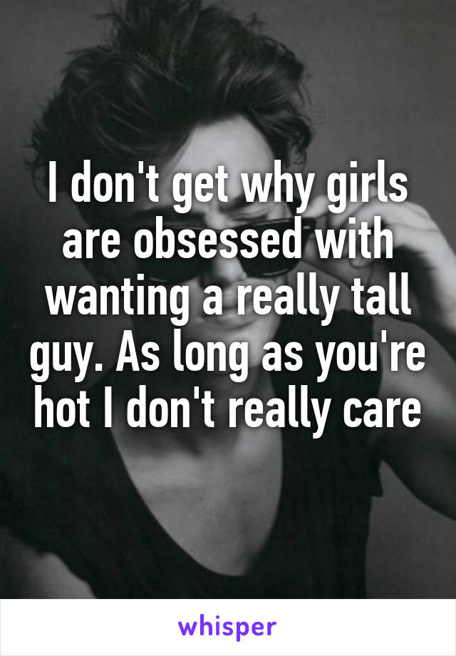 I don't get why girls are obsessed with wanting a really tall guy. As long as you're hot I don't really care 