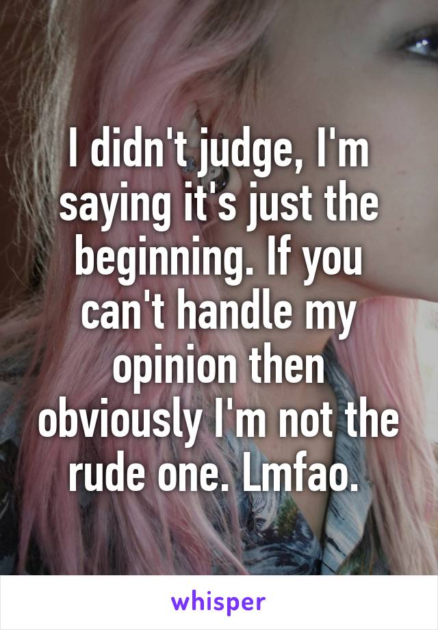 I didn't judge, I'm saying it's just the beginning. If you can't handle my opinion then obviously I'm not the rude one. Lmfao. 