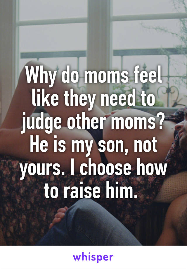 Why do moms feel like they need to judge other moms? He is my son, not yours. I choose how to raise him. 