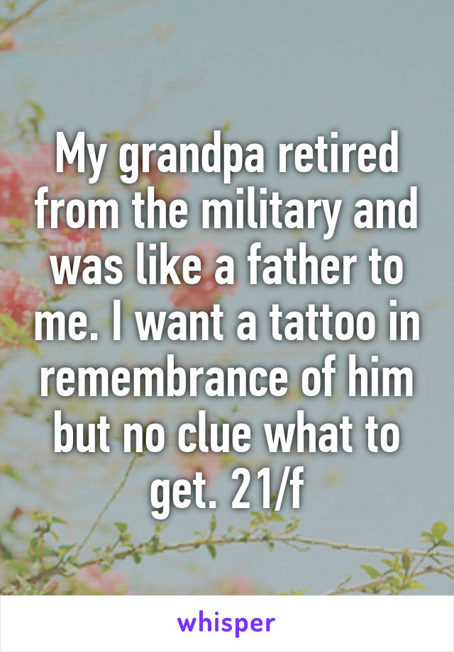 My grandpa retired from the military and was like a father to me. I want a tattoo in remembrance of him but no clue what to get. 21/f