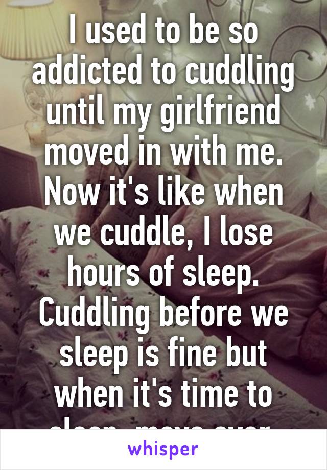 I used to be so addicted to cuddling until my girlfriend moved in with me. Now it's like when we cuddle, I lose hours of sleep. Cuddling before we sleep is fine but when it's time to sleep, move over.