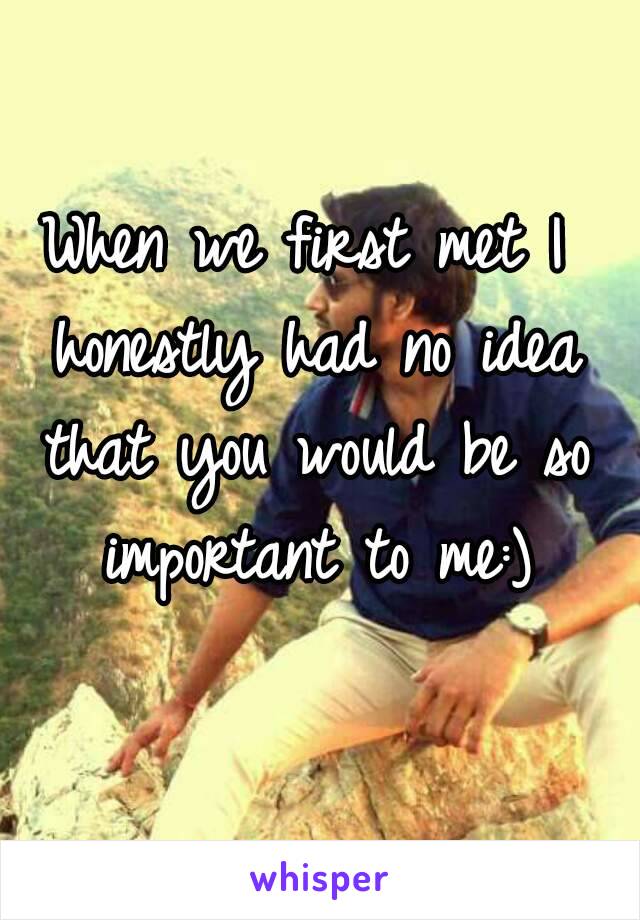 When we first met I honestly had no idea that you would be so important to me:)