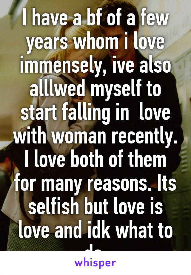 I have a bf of a few years whom i love immensely, ive also alllwed myself to start falling in  love with woman recently. I love both of them for many reasons. Its selfish but love is love and idk what to do.