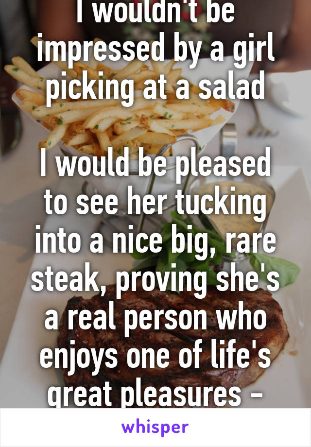 I wouldn't be impressed by a girl picking at a salad

I would be pleased to see her tucking into a nice big, rare steak, proving she's a real person who enjoys one of life's great pleasures - food!