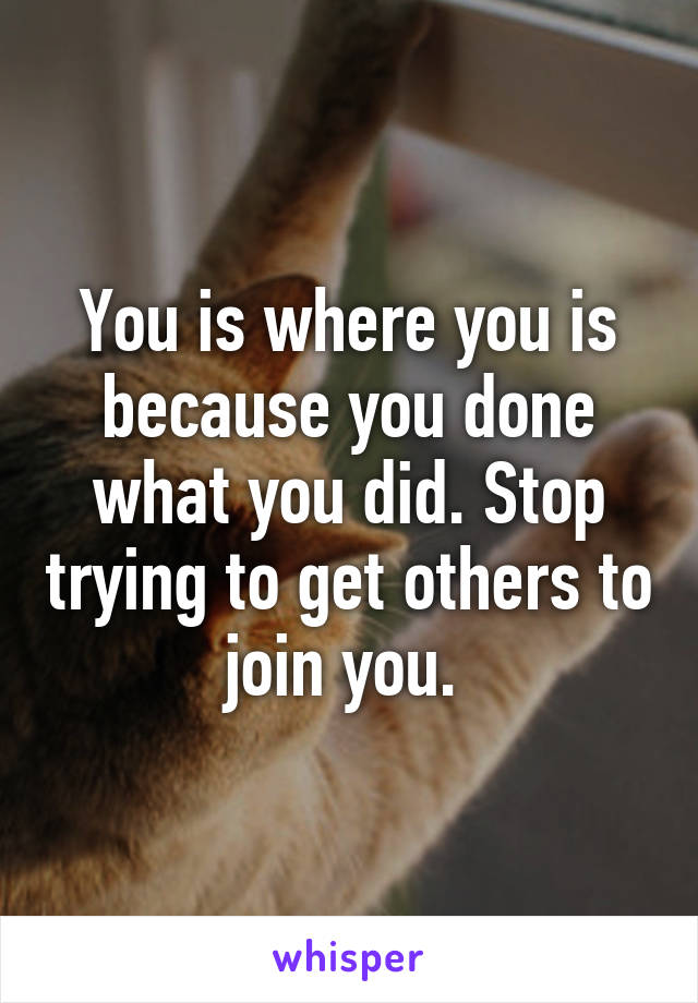 You is where you is because you done what you did. Stop trying to get others to join you. 