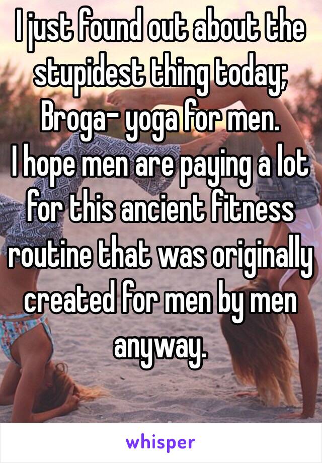 I just found out about the stupidest thing today; Broga- yoga for men. 
I hope men are paying a lot for this ancient fitness routine that was originally created for men by men anyway.  