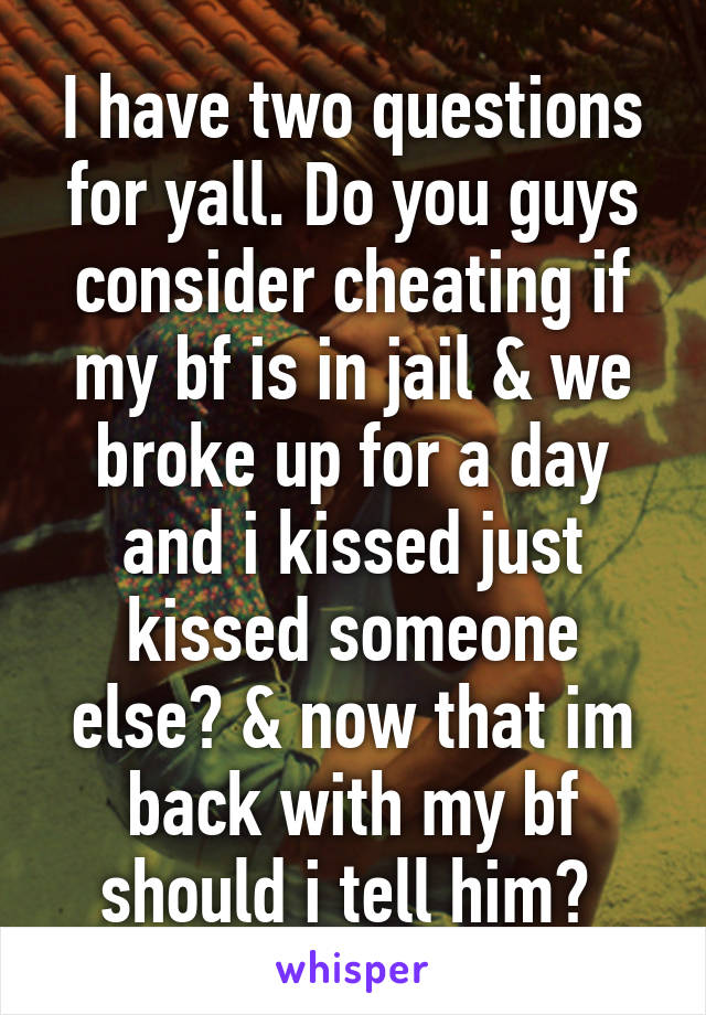 I have two questions for yall. Do you guys consider cheating if my bf is in jail & we broke up for a day and i kissed just kissed someone else? & now that im back with my bf should i tell him? 