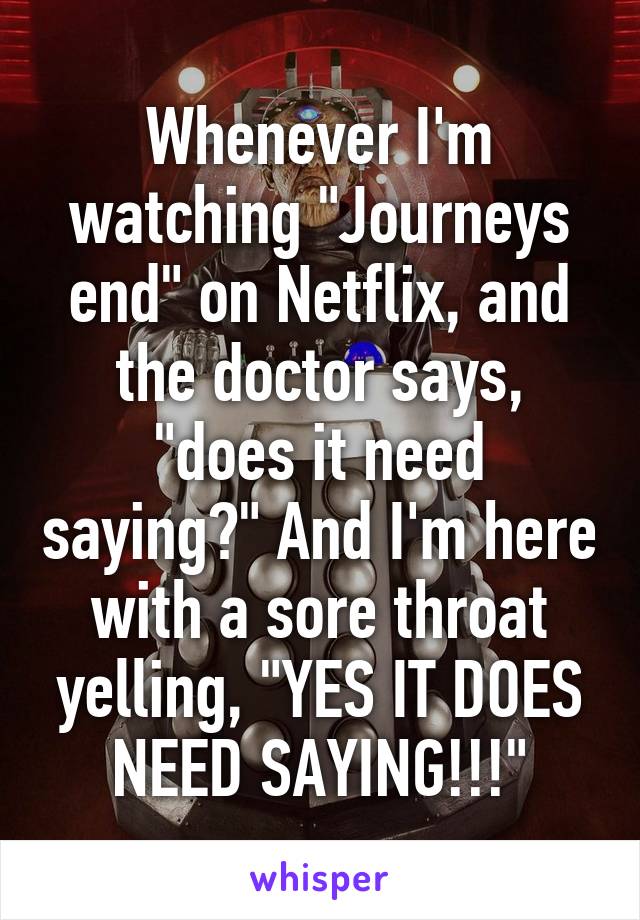 Whenever I'm watching "Journeys end" on Netflix, and the doctor says, "does it need saying?" And I'm here with a sore throat yelling, "YES IT DOES NEED SAYING!!!"