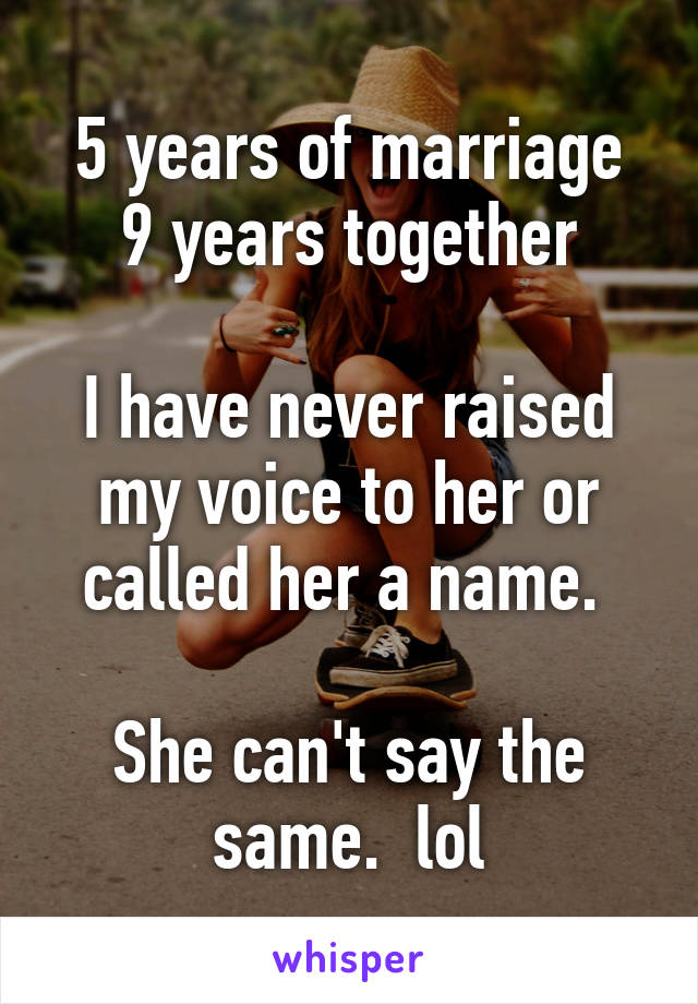 5 years of marriage
9 years together

I have never raised my voice to her or called her a name. 

She can't say the same.  lol