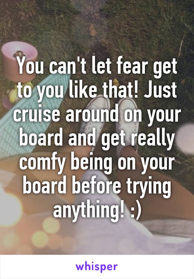 You can't let fear get to you like that! Just cruise around on your board and get really comfy being on your board before trying anything! :)