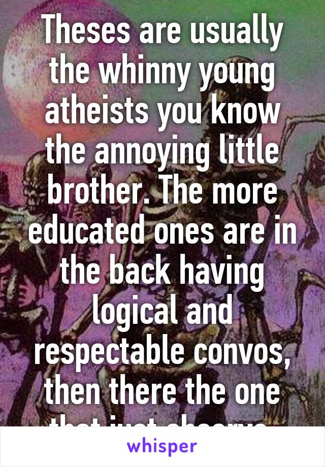 Theses are usually the whinny young atheists you know the annoying little brother. The more educated ones are in the back having logical and respectable convos, then there the one that just observe.