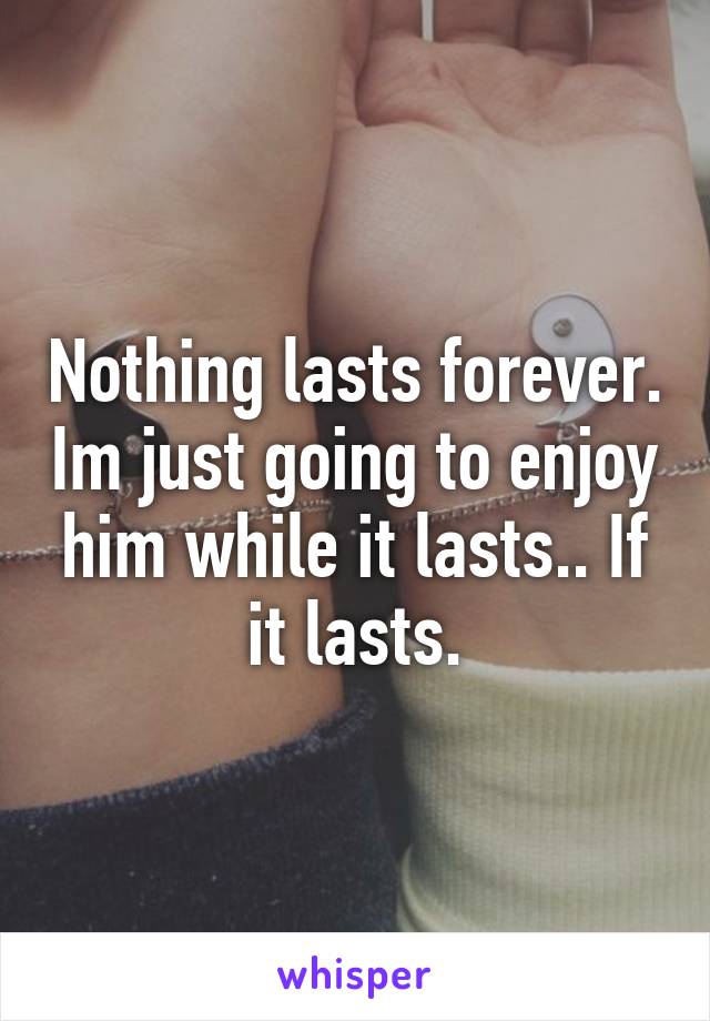 Nothing lasts forever. Im just going to enjoy him while it lasts.. If it lasts.