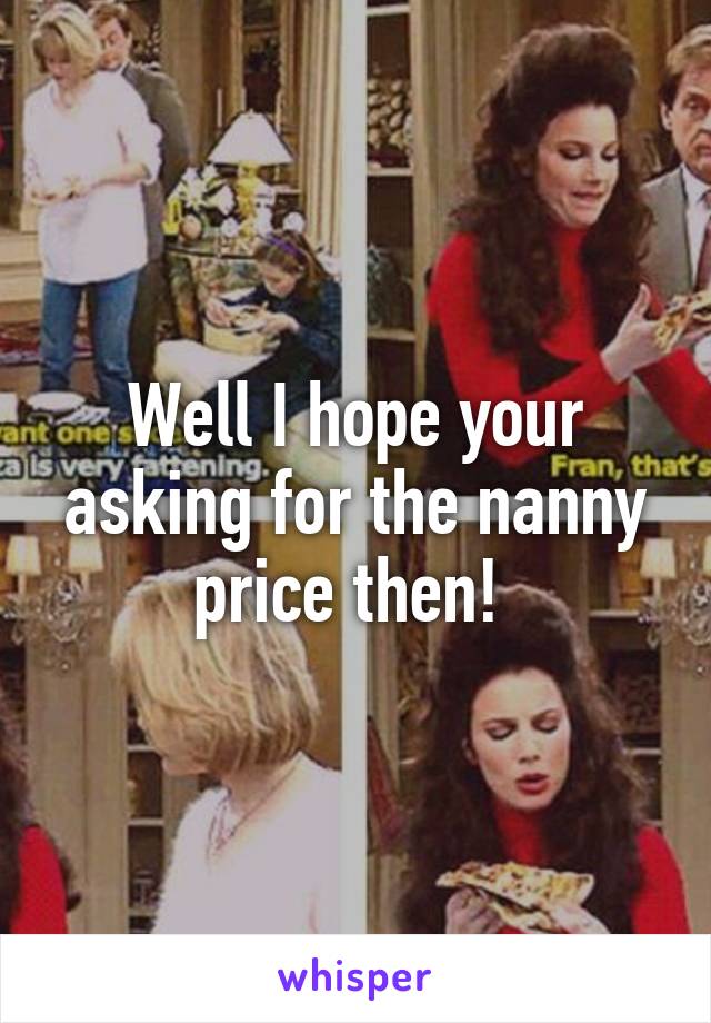 Well I hope your asking for the nanny price then! 