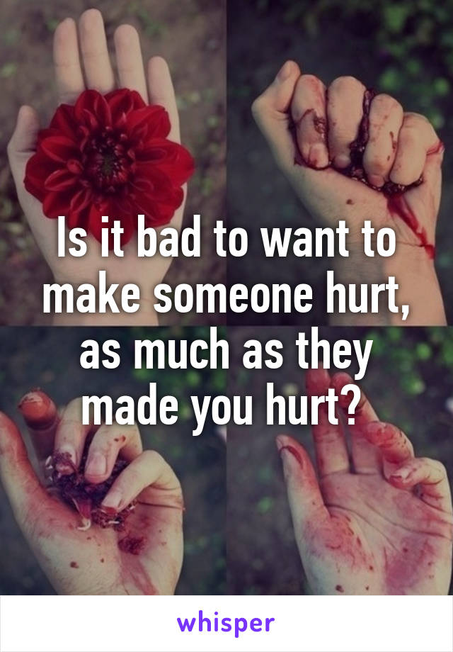 Is it bad to want to make someone hurt, as much as they made you hurt? 