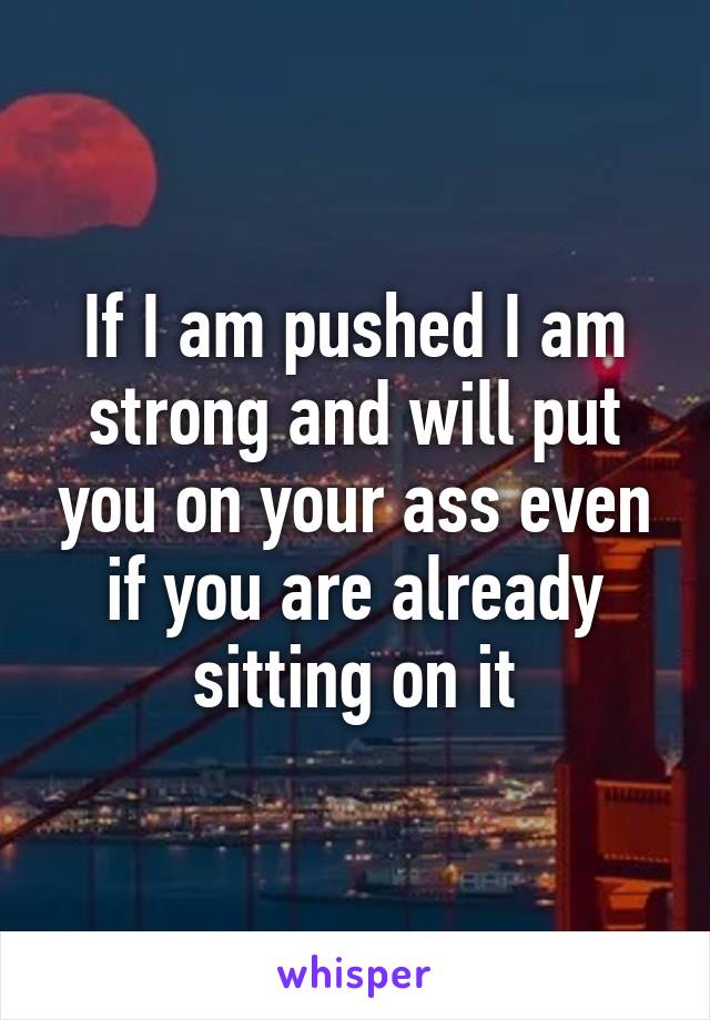 If I am pushed I am strong and will put you on your ass even if you are already sitting on it