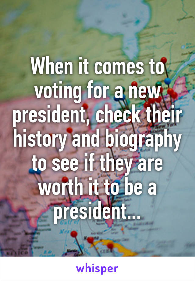 When it comes to voting for a new president, check their history and biography to see if they are worth it to be a president...