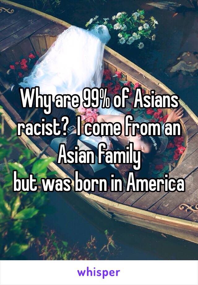 Why are 99% of Asians racist?  I come from an Asian family
but was born in America