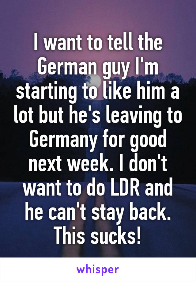 I want to tell the German guy I'm starting to like him a lot but he's leaving to Germany for good next week. I don't want to do LDR and he can't stay back. This sucks!