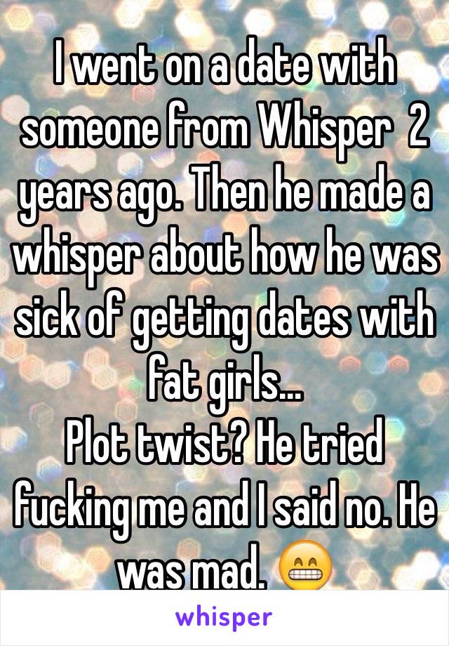 I went on a date with someone from Whisper  2 years ago. Then he made a whisper about how he was sick of getting dates with fat girls...
Plot twist? He tried fucking me and I said no. He was mad. 😁