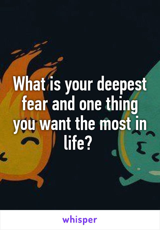 What is your deepest fear and one thing you want the most in life? 