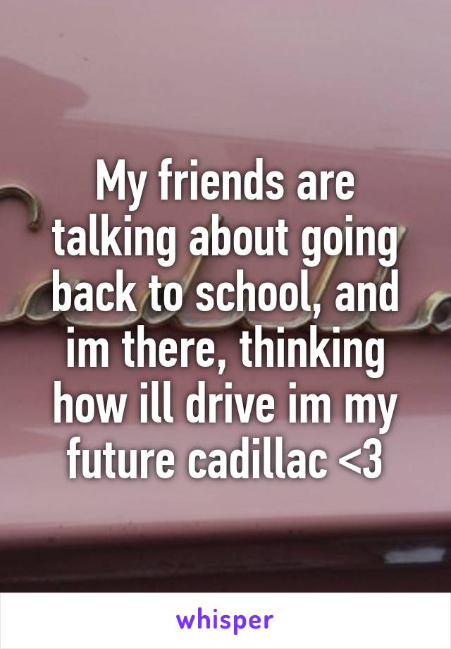 My friends are talking about going back to school, and im there, thinking how ill drive im my future cadillac <3