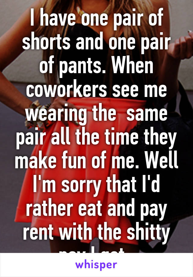 I have one pair of shorts and one pair of pants. When coworkers see me wearing the  same pair all the time they make fun of me. Well I'm sorry that I'd rather eat and pay rent with the shitty pay I get. 