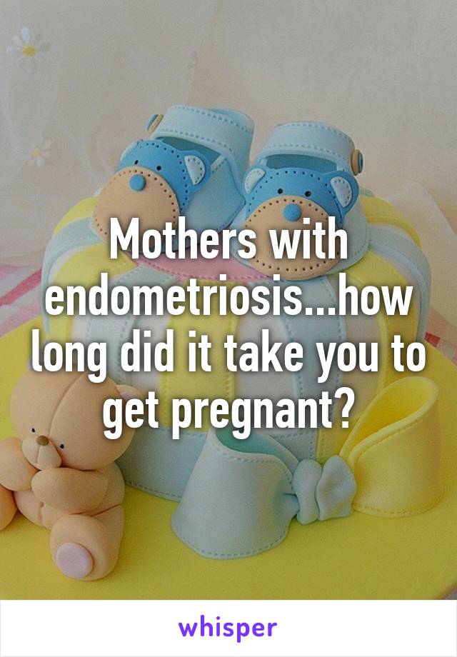 Mothers with endometriosis...how long did it take you to get pregnant?