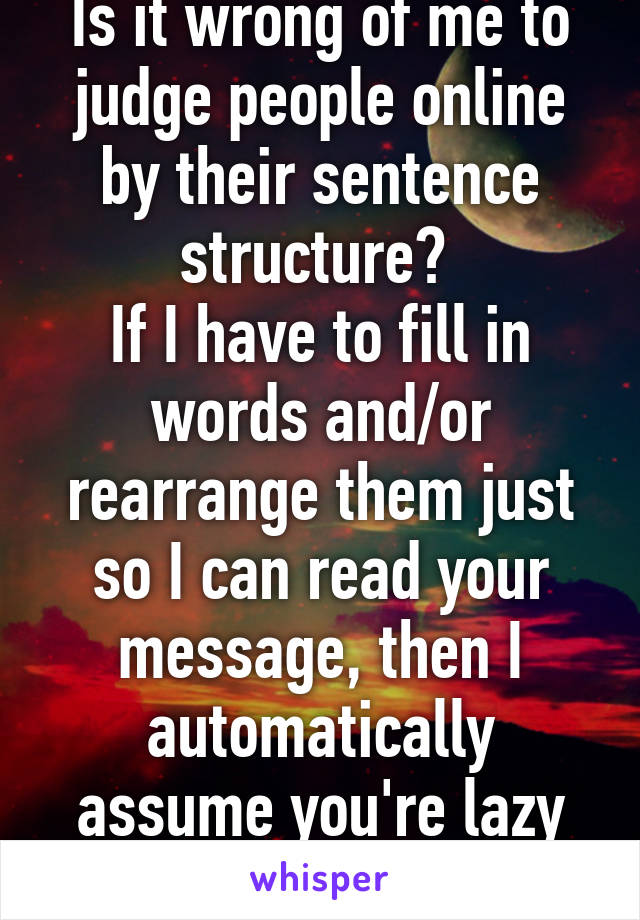 Is it wrong of me to judge people online by their sentence structure? 
If I have to fill in words and/or rearrange them just so I can read your message, then I automatically assume you're lazy and/or stupid. 