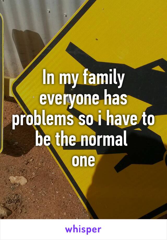 In my family everyone has problems so i have to be the normal 
one