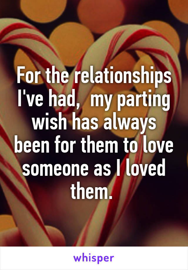 For the relationships I've had,  my parting wish has always been for them to love someone as I loved them. 