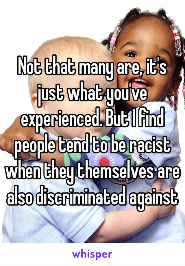 Not that many are, it's just what you've experienced. But I find people tend to be racist when they themselves are also discriminated against 