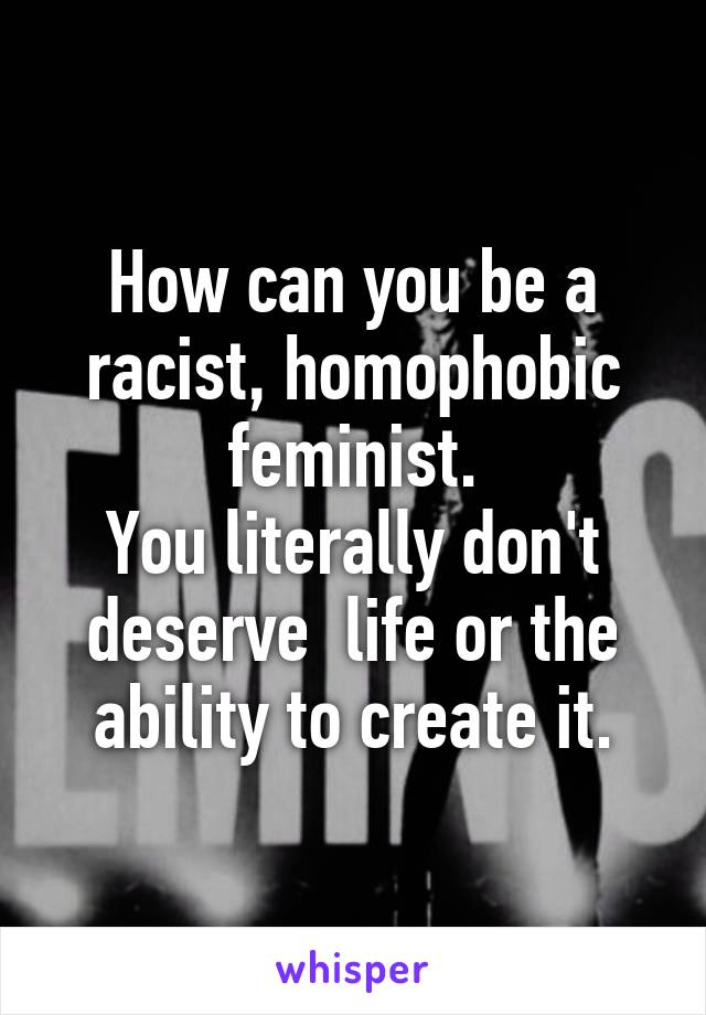 How can you be a racist, homophobic feminist.
You literally don't deserve  life or the ability to create it.